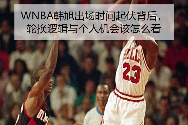 WNBA韩旭出场时间起伏背后，轮换逻辑与个人机会该怎么看（kaiyun）
